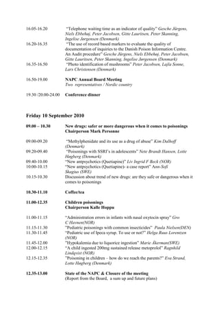 16.05-16.20           “Telephone waiting time as an indicator of quality” Gesche Jürgens,
                     Niels Ebbehøj, Peter Jacobsen, Gitte Lauritsen, Peter Skanning,
                     Ingelise Jørgensen (Denmark)
16.20-16.35           “The use of record based markers to evaluate the quality of
                     documentation of inquiries to the Danish Poison Information Centre.
                     An Audit procedure” Gesche Jürgens, Niels Ebbehøj, Peter Jacobsen,
                     Gitte Lauritsen, Peter Skanning, Ingelise Jørgensen (Denmark)
16.35-16.50           “Photo identification of mushrooms” Peter Jacobsen, Lajla Sonne,
                     Lars Christensen (Denmark)

16.50-19.00          NAPC Annual Board Meeting
                     Two representatives / Nordic country

19.30 /20.00-24.00   Conference dinner



Friday 10 September 2010
09.00 – 10.30        New drugs: safer or more dangerous when it comes to poisonings
                     Chairperson Mark Personne

09.00-09.20           “Methylphenidate and its use as a drug of abuse” Kim Dalhoff
                     (Denmark)
09.20-09.40           “Poisonings with SSRI’s in adolescents” Nete Brandt Hansen, Lotte
                     Høgberg (Denmark)
09.40-10.00          “New antpsychotics (Quetiapine)” Liv Ingrid F Beck (NOR)
10.00-10.15          “New antpsychotics (Quetiapine)- a case report” Ann-Sofi
                     Skagius (SWE)
10.15-10.30          Discussion about trend of new drugs: are they safe or dangerous when it
                     comes to poisonings

10.30-11.10          Coffee/tea

11.00-12.35          Children poisonings
                     Chairperson Kalle Hoppu

11.00-11.15          “Administration errors in infants with nasal oxytocin spray” Gro
                     C Havnen(NOR)
11.15-11.30          ”Pediatric poisonings with common insecticides” Paula Nielsen(DEN)
11.30-11.45          “Pediatric use of Ipeca syrup. To use or not?” Helga Ruus Lorentzen
                     (NOR)
11.45-12.00          ”Hypokalemia due to liquorice ingestion” Marie Åkerman(SWE)
12.00-12.15          “A child ingested 200mg sustained release metoprolol” Ragnhild
                     Lindqvist (NOR)
12.15-12.35          ”Poisoning in children – how do we reach the parents?” Eva Strand,
                     Lotte Høgberg (Denmark)

12.35-13.00          State of the NAPC & Closure of the meeting
                     (Report from the Board, a sum up and future plans)
 