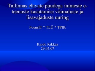 Tallinnas elavate puudega inimeste e-teenuste kasutamise võimaluste ja lisavajaduste uuring FocusIT * TLÜ * TPIK Kaido Kikkas 29.05.07 