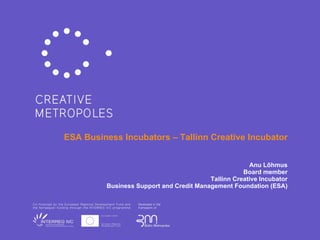 ESA  Business  I ncubators – Tallinn Creative Incubator Anu L õ hmus Board member Tallinn Creative Incubator Business Support and Credit Management Foundation (ESA)   