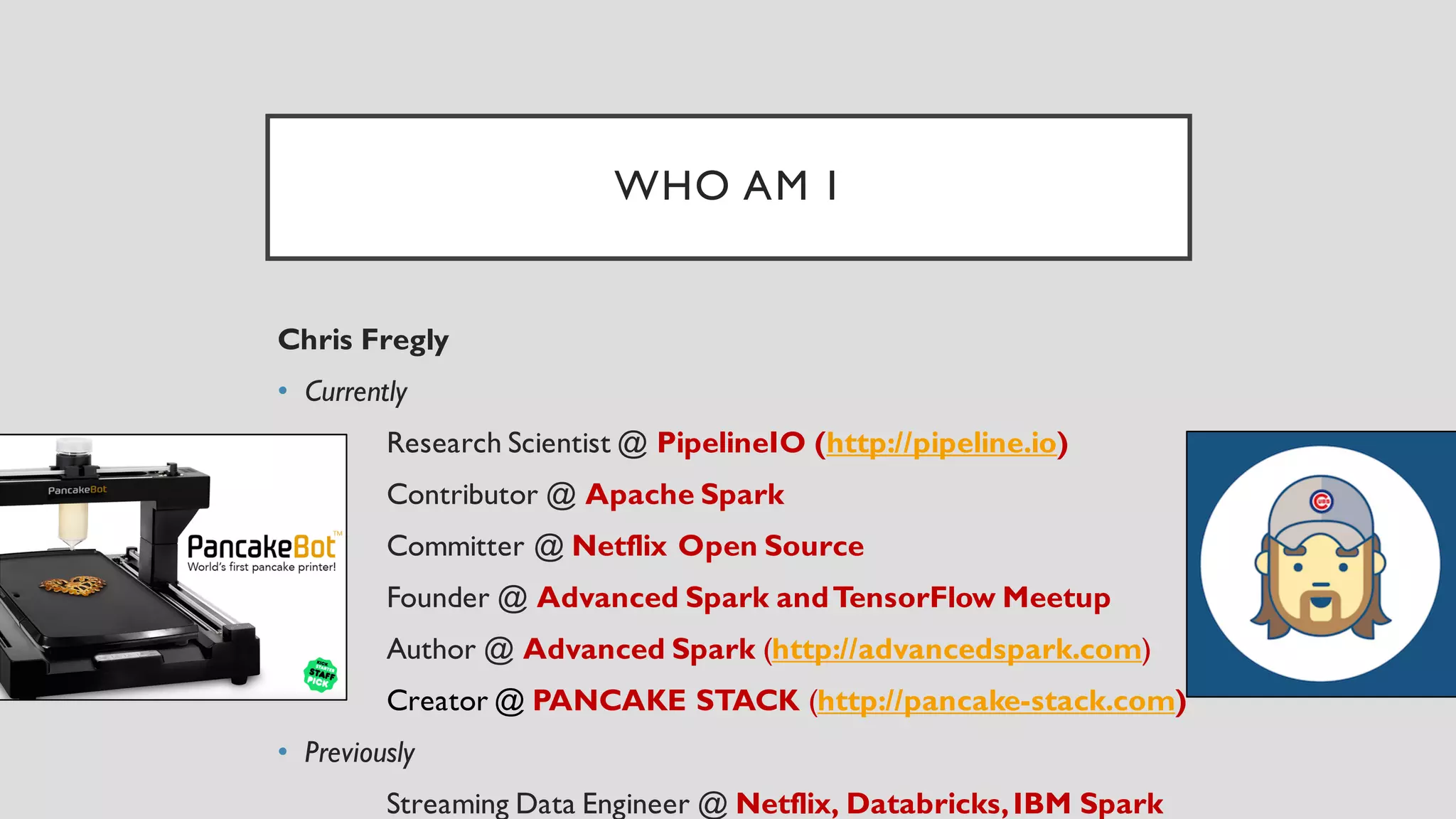 WHO AM I
Chris Fregly
• Currently
Research Scientist @ PipelineIO (http://pipeline.io)
Contributor @ Apache Spark
Committer @ Netflix Open Source
Founder @ Advanced Spark andTensorFlow Meetup
Author @ Advanced Spark (http://advancedspark.com)
Creator @ PANCAKE STACK (http://pancake-stack.com)
• Previously
Streaming Data Engineer @ Netflix, Databricks,IBM Spark
 