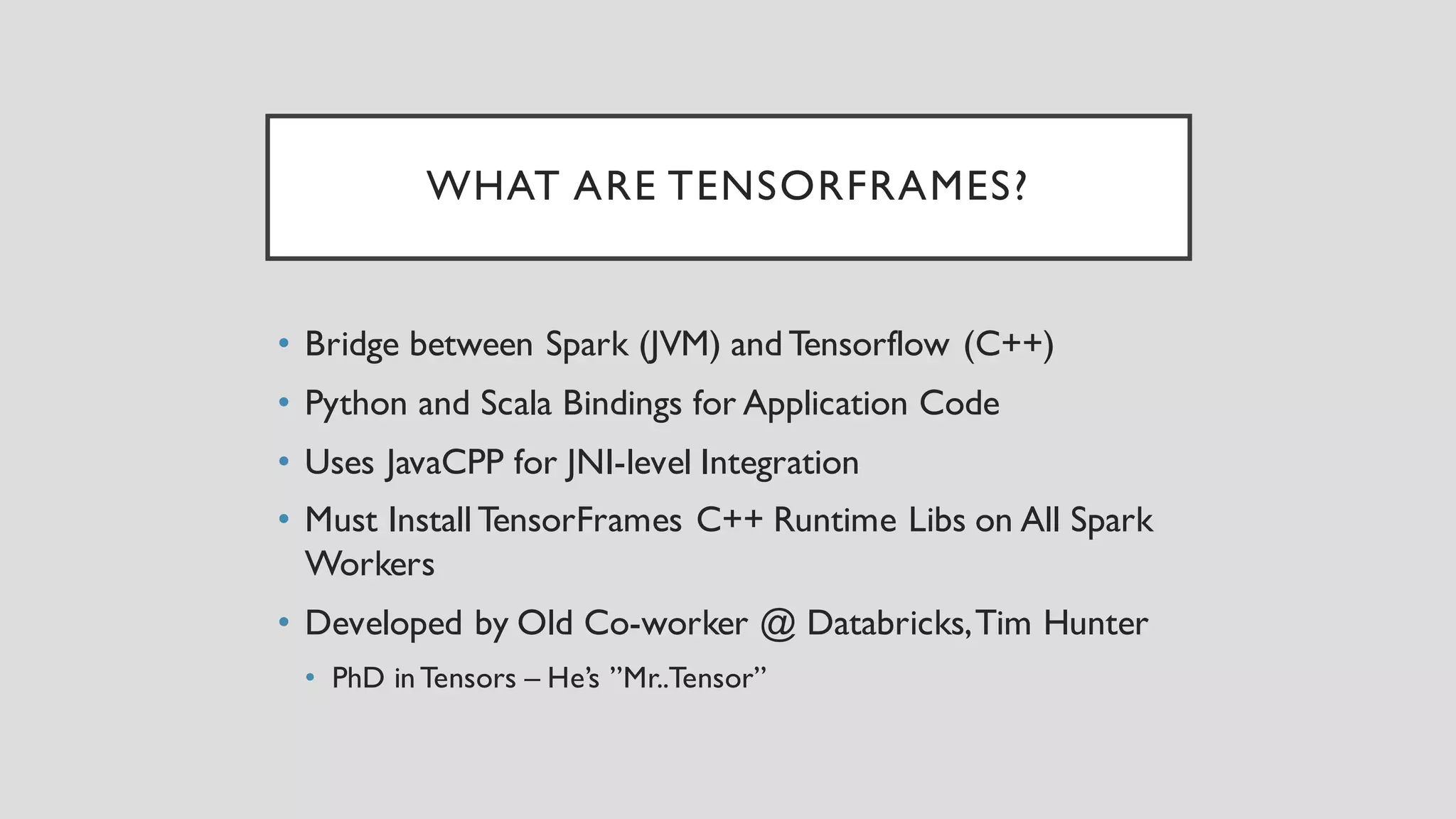WHAT ARE TENSORFRAMES?
• Bridge between Spark (JVM) and Tensorflow (C++)
• Python and Scala Bindings for Application Code
• Uses JavaCPP for JNI-level Integration
• Must Install TensorFrames C++ Runtime Libs on All Spark
Workers
• Developed by Old Co-worker @ Databricks,Tim Hunter
• PhD inTensors – He’s ”Mr..Tensor”
 