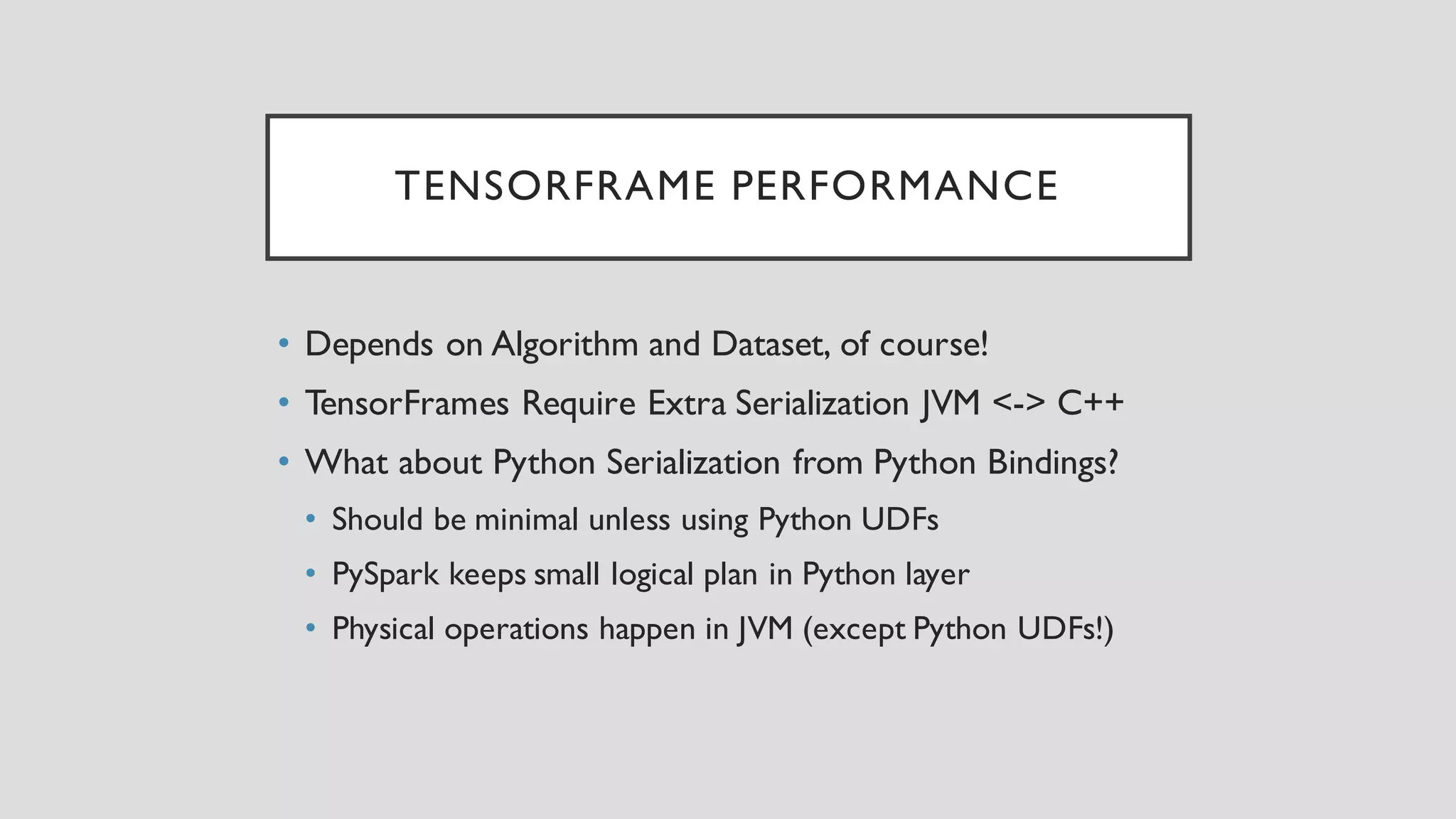 TENSORFRAME PERFORMANCE
• Depends on Algorithm and Dataset, of course!
• TensorFrames Require Extra Serialization JVM <-> C++
• What about Python Serialization from Python Bindings?
• Should be minimal unless using Python UDFs
• PySpark keeps small logical plan in Python layer
• Physical operations happen in JVM (except Python UDFs!)
 