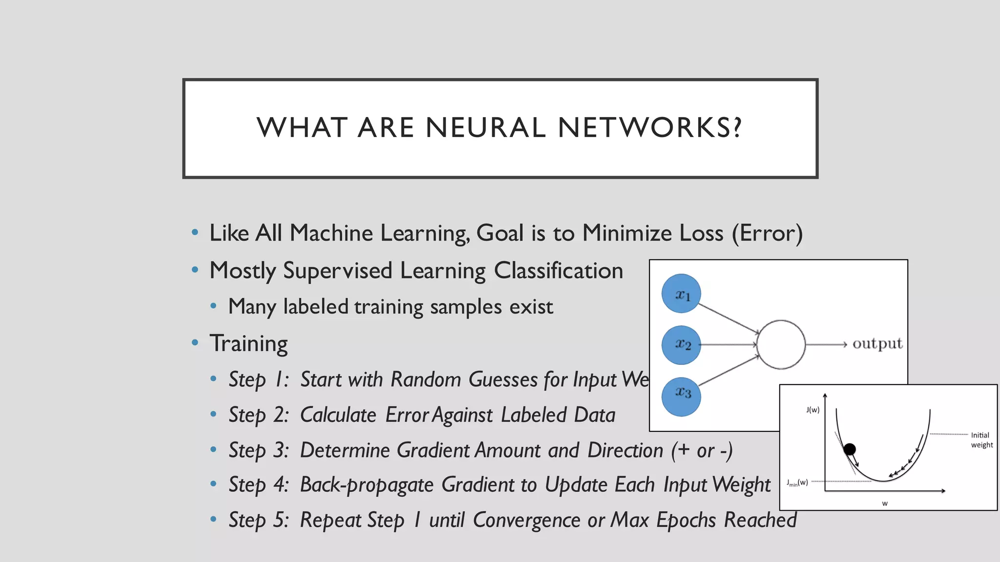WHAT ARE NEURAL NETWORKS?
• Like All Machine Learning, Goal is to Minimize Loss (Error)
• Mostly Supervised Learning Classification
• Many labeled training samples exist
• Training
• Step 1: Start with Random Guesses for Input Weights
• Step 2: Calculate ErrorAgainst Labeled Data
• Step 3: Determine Gradient Amount and Direction (+ or -)
• Step 4: Back-propagate Gradient to Update Each Input Weight
• Step 5: Repeat Step 1 until Convergence or Max Epochs Reached
 