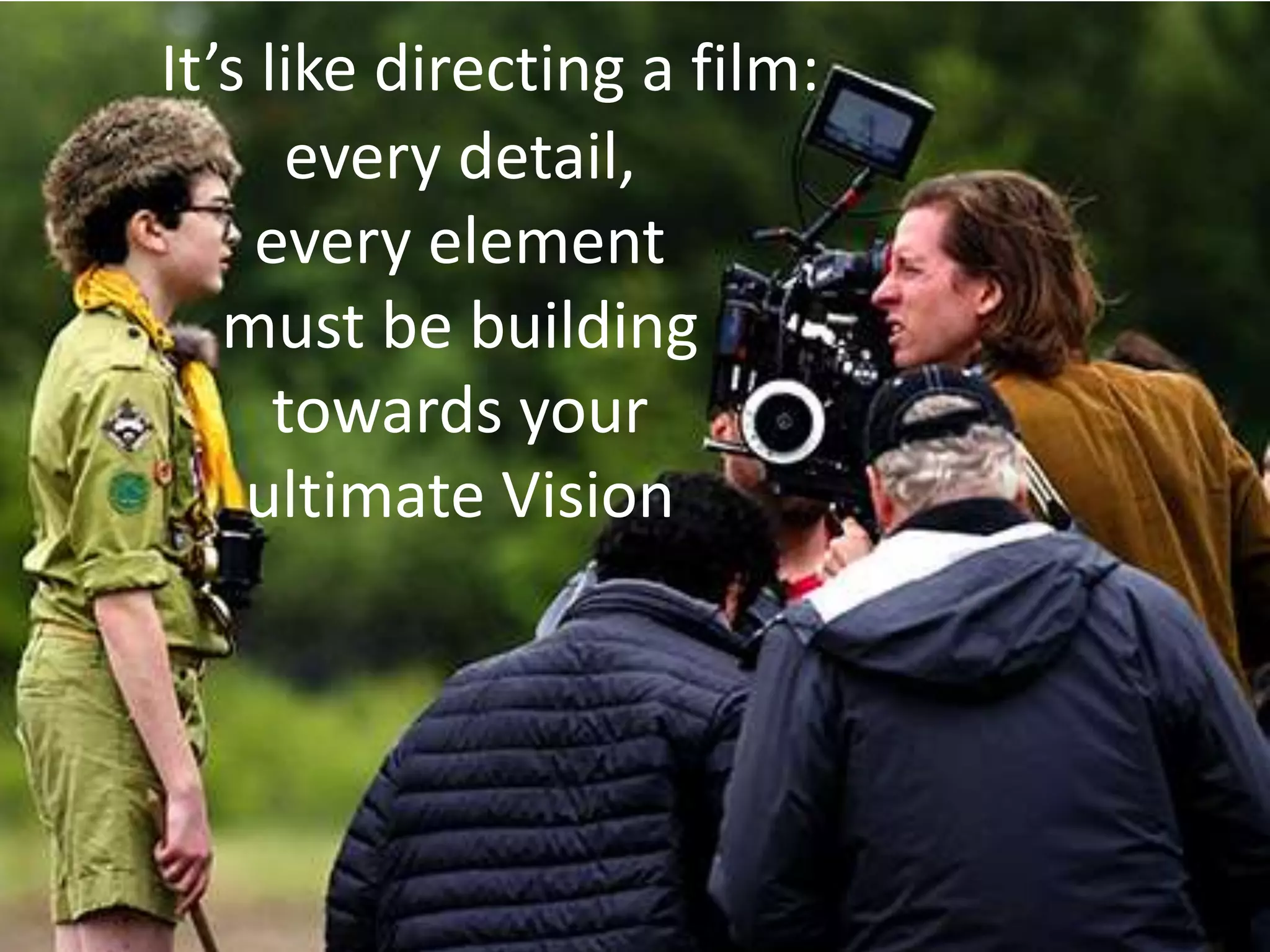 It’s like directing a film:
       every detail,
     every element
   must be building
      towards your
    ultimate Vision
 