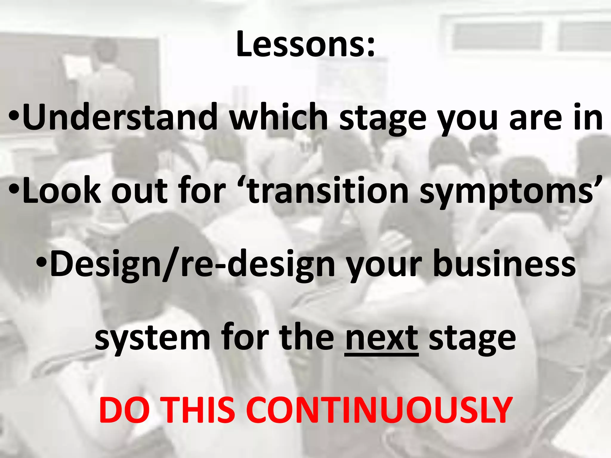 Lessons:
•Understand which stage you are in
•Look out for ‘transition symptoms’
 •Design/re-design your business
     system for the next stage
     DO THIS CONTINUOUSLY
 