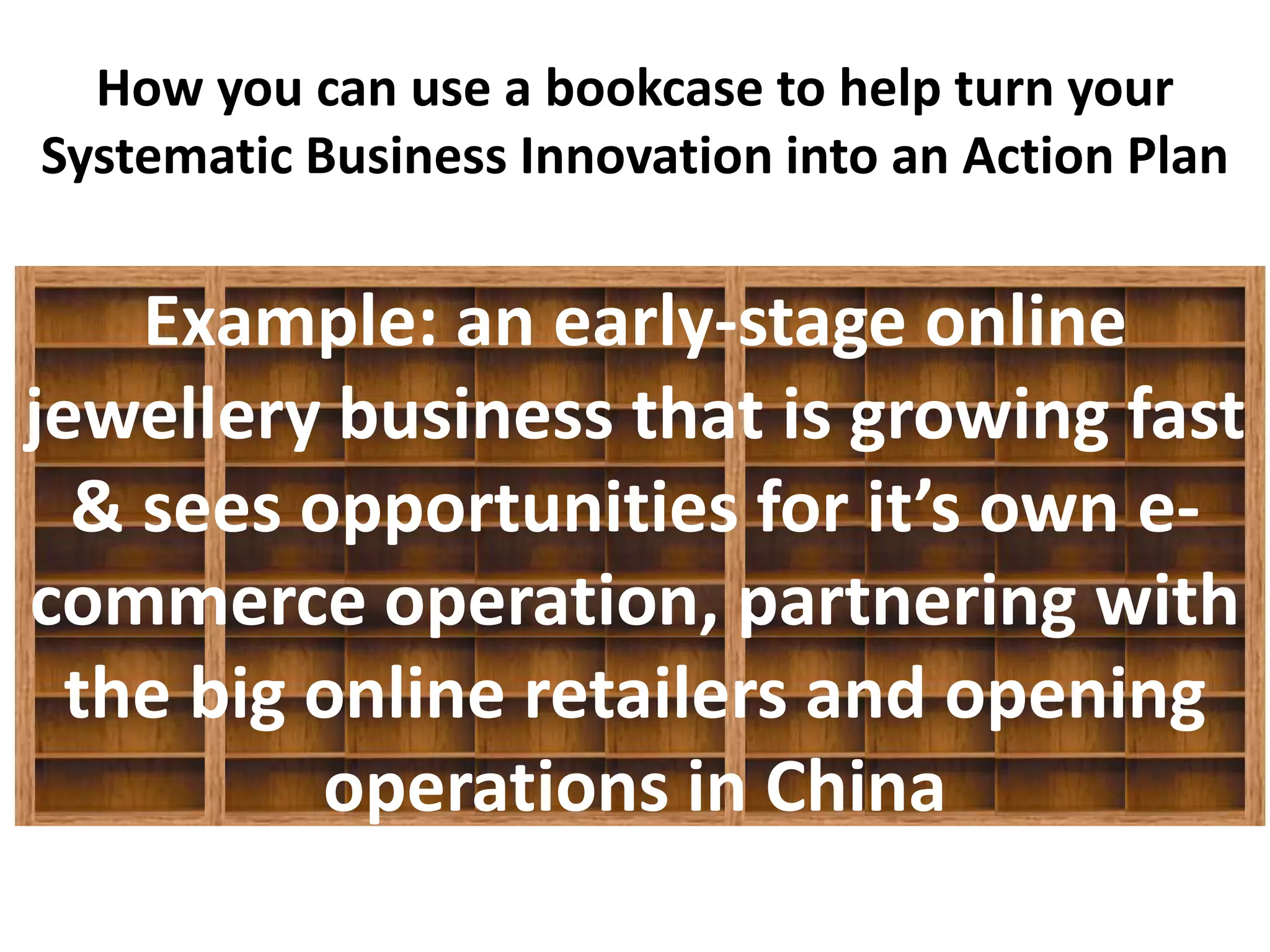How you can use a bookcase to help turn your
Systematic Business Innovation into an Action Plan
         Q1   Q2    Q3   Q4   Q1    Q2   Q3    Q4


    Example: an early-stage online
jewellery business that is growing fast
  & sees opportunities for it’s own e-
commerce operation, partnering with
  the big online retailers and opening
          operations in China
 