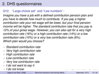 2. DHS questionnaires
Q12. “Large choice set” and “Low numbers”:
Imagine you have a job with a deﬁned contribution pension plan and
you have to decide how much to contribute. If you pay a higher
contribution rate your net wage will be lower, but your ﬁnal pension
income will be higher. The standard contribution rate that you pay is
12% of your gross wage. However, you can also opt for a very high
contribution rate (16%) or a high contribution rate (14%) or a low
contribution rate (10%) or a very low contribution rate (8%).
Which plan would you choose?
− Standard contribution rate
− Very high contribution rate
− High contribution rate
− Low contribution rate
− Very low contribution rate
− I do not want to say it
− I do not know
Teppa & van Rooij (DNB)

Retirement decisions and framing effects

September, 2013

10 / 29

 