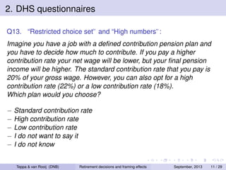 2. DHS questionnaires
Q13. “Restricted choice set” and “High numbers”:
Imagine you have a job with a deﬁned contribution pension plan and
you have to decide how much to contribute. If you pay a higher
contribution rate your net wage will be lower, but your ﬁnal pension
income will be higher. The standard contribution rate that you pay is
20% of your gross wage. However, you can also opt for a high
contribution rate (22%) or a low contribution rate (18%).
Which plan would you choose?
− Standard contribution rate
− High contribution rate
− Low contribution rate
− I do not want to say it
− I do not know

Teppa & van Rooij (DNB)

Retirement decisions and framing effects

September, 2013

11 / 29

 