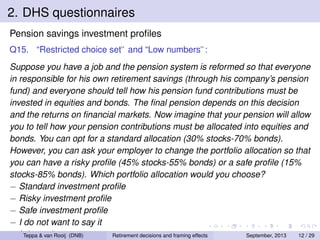 2. DHS questionnaires
Pension savings investment proﬁles
Q15. “Restricted choice set” and “Low numbers”:
Suppose you have a job and the pension system is reformed so that everyone
in responsible for his own retirement savings (through his company’s pension
fund) and everyone should tell how his pension fund contributions must be
invested in equities and bonds. The ﬁnal pension depends on this decision
and the returns on ﬁnancial markets. Now imagine that your pension will allow
you to tell how your pension contributions must be allocated into equities and
bonds. You can opt for a standard allocation (30% stocks-70% bonds).
However, you can ask your employer to change the portfolio allocation so that
you can have a risky proﬁle (45% stocks-55% bonds) or a safe proﬁle (15%
stocks-85% bonds). Which portfolio allocation would you choose?
− Standard investment proﬁle
− Risky investment proﬁle
− Safe investment proﬁle
− I do not want to say it
− I Teppanot know
do & van Rooij (DNB)
Retirement decisions and framing effects
September, 2013
12 / 29

 