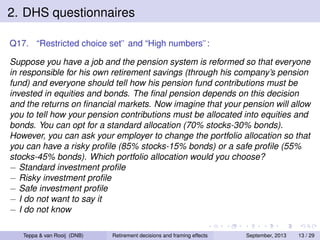 2. DHS questionnaires
Q17. “Restricted choice set” and “High numbers”:
Suppose you have a job and the pension system is reformed so that everyone
in responsible for his own retirement savings (through his company’s pension
fund) and everyone should tell how his pension fund contributions must be
invested in equities and bonds. The ﬁnal pension depends on this decision
and the returns on ﬁnancial markets. Now imagine that your pension will allow
you to tell how your pension contributions must be allocated into equities and
bonds. You can opt for a standard allocation (70% stocks-30% bonds).
However, you can ask your employer to change the portfolio allocation so that
you can have a risky proﬁle (85% stocks-15% bonds) or a safe proﬁle (55%
stocks-45% bonds). Which portfolio allocation would you choose?
− Standard investment proﬁle
− Risky investment proﬁle
− Safe investment proﬁle
− I do not want to say it
− I do not know
Teppa & van Rooij (DNB)

Retirement decisions and framing effects

September, 2013

13 / 29

 