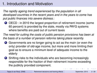 1. Introduction and Motivation
The rapidly ageing trend experienced by the population in all
developed countries in the recent years and in the years to come has
put public ﬁnances into severe distress.:
1

OECD : in 2010 the largest proportion of retirement income (some
60 percent) is provided by the state, mostly via PAYG systems
where beneﬁts are paid out of current taxes

The need for cutting the costs of public pension provisions has been at
the basis of a number of pension reforms taking place recently.
1

Governments are no longer going to act as the main (or even the
only) provider of old-age income, but more and more limiting their
goal as to ensure a minimum level of adequate income to the
elderly

2

Shifting risks to the individuals who are becoming increasingly
responsible for the fraction of their retirement income exceeding
the publicly provided component.
Teppa & van Rooij (DNB)

Retirement decisions and framing effects

September, 2013

2 / 29

 