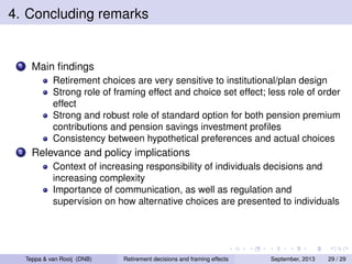 4. Concluding remarks

1

Main ﬁndings
Retirement choices are very sensitive to institutional/plan design
Strong role of framing effect and choice set effect; less role of order
effect
Strong and robust role of standard option for both pension premium
contributions and pension savings investment proﬁles
Consistency between hypothetical preferences and actual choices

2

Relevance and policy implications
Context of increasing responsibility of individuals decisions and
increasing complexity
Importance of communication, as well as regulation and
supervision on how alternative choices are presented to individuals

Teppa & van Rooij (DNB)

Retirement decisions and framing effects

September, 2013

29 / 29

 