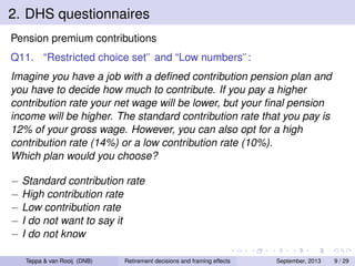 2. DHS questionnaires
Pension premium contributions
Q11. “Restricted choice set” and “Low numbers”:
Imagine you have a job with a deﬁned contribution pension plan and
you have to decide how much to contribute. If you pay a higher
contribution rate your net wage will be lower, but your ﬁnal pension
income will be higher. The standard contribution rate that you pay is
12% of your gross wage. However, you can also opt for a high
contribution rate (14%) or a low contribution rate (10%).
Which plan would you choose?
− Standard contribution rate
− High contribution rate
− Low contribution rate
− I do not want to say it
− I do not know
Teppa & van Rooij (DNB)

Retirement decisions and framing effects

September, 2013

9 / 29

 