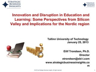 Innovation and Disruption in Education and
   Learning: Some Perspectives from Silicon
Valley and Implications for the Nordic region


                                         Tallinn University of Technology
                                                         January 25, 2013


                                                  Eilif Trondsen, Ph.D.
                                                               Director
                                                 etrondsen@sbi-i.com
                                     www.strategicbusinessinsights.co
                                                                     m
             © 2012 by Strategic Business Insights. All rights reserved.    1
 
