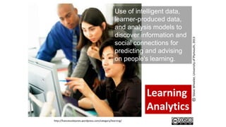 Learning
Analytics
http://francescolejones.wordpress.com/category/learning/
Use of intelligent data,
learner-produced data,
and analysis models to
discover information and
social connections for
predicting and advising
on people's learning.
SteveWheeler,UniversityofPlymouth,2013
 