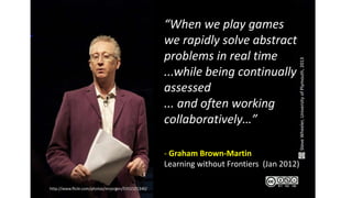 http://www.flickr.com/photos/mrjorgen/5351521340/
“When we play games
we rapidly solve abstract
problems in real time
...while being continually
assessed
... and often working
collaboratively…”
- Graham Brown-Martin
Learning without Frontiers (Jan 2012)
SteveWheeler,UniversityofPlymouth,2013
 