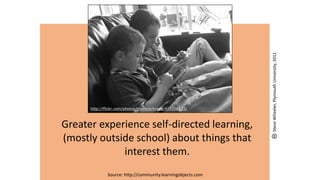 Greater experience self-directed learning,
(mostly outside school) about things that
interest them.
Source: http://community.learningobjects.com
http://flickr.com/photos/thomcochrane/416206133/
SteveWheeler,PlymouthUniversity,2011
 