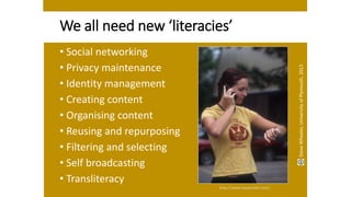 We all need new ‘literacies’
• Social networking
• Privacy maintenance
• Identity management
• Creating content
• Organising content
• Reusing and repurposing
• Filtering and selecting
• Self broadcasting
• Transliteracy
http://www.mopocket.com/
SteveWheeler,UniversityofPlymouth,2013
 