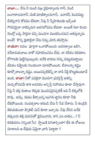 బాబూ.... నేను నీ నుిండ వ్జ్ర వైఢూరాయలను గానీ, వెిండ
బింగారాలనుగానీ, మ్ణి మాణికాయలనుగానీ, బనారస్, కించిపటు
చీరల్నగాని కోరడిం లేదురా, నీవు నీ సేనహితలకు ఇచేిింత
గౌరవ్మైనా నాకివ్వమ్ని అడగబోవ్డిం లేదురా. అయితే నెలా రిండు
నెలలోల ఒకు సారైనా వ్చిి మ్ించిగా పలుకరించమ్ని ఆశిసుినానను
అింతే! కొనిన క్షణాలనా నేను నినున చూసి తరసాిను.
న్నయన్న! న్డుిం పూరిగా ఒింగపోయిింది. జవ్సత్యవలు ఉడగ,
శ్రీరావ్యవాలు నాతో సహకరించడిం లేదు. నా శ్రీరిం రకరకాల
రోగాలకు పుటిునిలలయియింది. అనేక బ్దధలు న్నున చుటుముటాుయి.
జీవితిం కషాులకు నిలయింగా మారపోయిింది. లేవాలనాన కషుిం
కూరోివాలనాన కషుిం. అయిన్పుటికినీన నా నాడ నీకై కొటుకుింటూనే
ఉింది. బాబూ! నీతో ఎవ్రైనా మ్ించిగా ప్రవ్రిసేి అతనిన
మెచుికోవ్డమ్మ కాక అవ్సరిం అనిుసేి సహ్లయిం కూడా చేసాివుగా.
నీపై నీ తల్ల ర్పణాలు లెకుకు మ్మించిన్వైన్పుటికీ అవి నీ లెకులోకి
రావు, అమ్మ ర్పణిం తీరాిలన్న ఇింగత జాాన్ిం కూడా నీకు
లేకపోయిింది. సింవ్తసరాల తరబడ నేను నీ సేవ్ చేశ్వను. నీ తిండ్రికి
తెల్యకుిండా పాయకెట్ మ్నీ కూడా ఇచాిను. నీవు చేసిన్ అనేక
తపుులను తల్ల మ్న్సుతో క్షమ్మించాను. కాని ఎిం లాభిం....? నీ
కరకుదన్ిం నినినింత నీచ సాథయికి దిగజారిిందా! లేక ఈ రోజులు
చూడాలని ఆ దేవుడు ఏమైనా వ్రాసి పెటాుడా ?
 