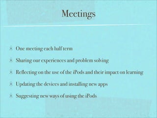 Meetings


One meeting each half term

Sharing our experiences and problem solving

Reflecting on the use of the iPods and their impact on learning

Updating the devices and installing new apps

Suggesting new ways of using the iPods
 