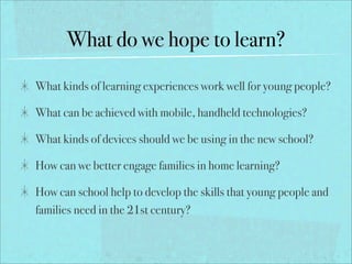 What do we hope to learn?
What kinds of learning experiences work well for young people?

What can be achieved with mobile, handheld technologies?

What kinds of devices should we be using in the new school?

How can we better engage families in home learning?

How can school help to develop the skills that young people and
families need in the 21st century?
 