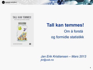 1




    Tall kan temmes!
                Om å forstå
        og formidle statistikk




Jan Erik Kristiansen – Mars 2013
jkr@ssb.no

                                   1
 