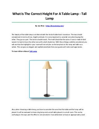 What Is The Correct Height For A Table Lamp - Tall
Lamp
_____________________________________________________________________________________
By Jao Rino - http://brasslamp.net/
The beauty of the table lamp is reinforced with the kind of table that it stands on. The two should
complement in terms of size, height and style. It is very important to consider one when buying the
other. They go as a pair. The colors should match. The motif should be the same. If one is made of dark
wood, it is best to have the other one with a dark shade too. With these things carefully considered, you
will see that the highlight in your room will not only be on the lamp but on the lamp and table as a
whole. This can give an elegant and sophisticated look that your guests will notice and appreciate.
To Learn More About Tall Lamp
Also, when choosing a table lamp, you have to consider the area that the table and the lamp will be
placed. It will be awkward to have a big lamp and a small table placed in a small room. This can be
confusing to the eyes and the effect is not consistent. It would be best to have an appropriately-sized
 