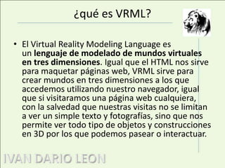 ¿qué es VRML?El Virtual RealityModelingLanguage es un lenguaje de modelado de mundos virtuales en tres dimensiones. Igual que el HTML nos sirve para maquetar páginas web, VRML sirve para crear mundos en tres dimensiones a los que accedemos utilizando nuestro navegador, igual que si visitaramosuna página web cualquiera, con la salvedad que nuestras visitas no se limitan a ver un simple texto y fotografías, sino que nos permite ver todo tipo de objetos y construcciones en 3D por los que podemos pasear o interactuar. 
