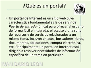 ¿Qué es un portal?Un portal de Internet es un sitio web cuya característica fundamental es la de servir de Puerta de entrada (única) para ofrecer al usuario, de forma fácil e integrada, el acceso a una serie de recursos y de servicios relacionados a un mismo tema. Incluye: enlaces, buscadores, foros, documentos, aplicaciones, compra electrónica, etc. Principalmente un portal en Internet está dirigido a resolver necesidades de información específica de un tema en particular.