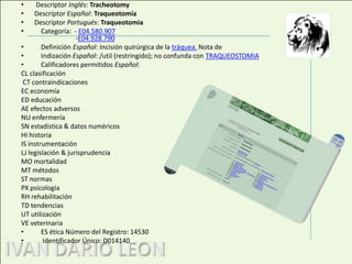  Descriptor Inglés: Tracheotomy Descriptor Español: Traqueotomía Descriptor Portugués: Traqueotomia Categoría:  - E04.580.907                     -E04.928.790Definición Español: Incisión quirúrgica de la tráquea. Nota de Indización Español: /util (restringido); no confunda con TRAQUEOSTOMIACalificadores permitidos Español:  CL clasificación CT contraindicacionesEC economíaED educaciónAE efectos adversosNU enfermeríaSN estadística & datos numéricosHI historiaIS instrumentaciónLJ legislación & jurisprudenciaMO mortalidadMT métodosST normasPX psicologíaRH rehabilitaciónTD tendenciasUT utilizaciónVE veterinariaES ética Número del Registro: 14530 Identificador Único: D014140 