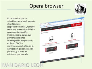Opera browserEs reconocido por su velocidad, seguridad, soporte de estándares (especialmente CSS), tamaño reducido, internacionalidad y constante innovación. Implementó ya desde sus primeras versiones la navegación por pestañas, el Speed Dial, los movimientos del ratón en la navegación, personalización por sitio, y la vista en miniatura por pestaña.