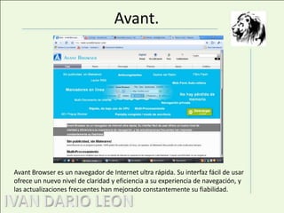 Avant.Avant Browser es un navegador de Internet ultra rápida. Su interfaz fácil de usar ofrece un nuevo nivel de claridad y eficiencia a su experiencia de navegación, y las actualizaciones frecuentes han mejorado constantemente su fiabilidad.
