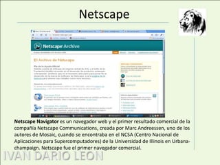 NetscapeNetscape Navigator es un navegador web y el primer resultado comercial de la compañía Netscape Communications, creada por Marc Andreessen, uno de los autores de Mosaic, cuando se encontraba en el NCSA (Centro Nacional de Aplicaciones para Supercomputadores) de la Universidad de Illinois en Urbana-champaign. Netscape fue el primer navegador comercial.