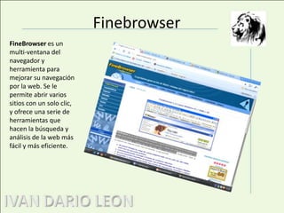 FinebrowserFineBrowser es un multi-ventana del navegador y herramienta para mejorar su navegación por la web. Se le permite abrir varios sitios con un solo clic, y ofrece una serie de herramientas que hacen la búsqueda y análisis de la web más fácil y más eficiente.