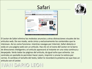 SafariEl Lector de Safari elimina los molestos anuncios y otras distracciones visuales de los artículos web. De ese modo, verás única y exclusivamente los contenidos que te interesan. Así es como funciona: mientras navegas por Internet, Safari detecta si estás en una página web con un artículo. Haz clic en el icono del Lector en la barra de direcciones inteligente y el artículo aparecerá al instante en una vista continua y despejada. Verás todas las páginas del artículo, da igual ocho que ochenta. Los controles en pantalla te permiten hacer zoom, imprimir o enviar la noticia por correo. Si cambias el tamaño del texto, Safari lo recordará la próxima vez que leas un artículo con el Lector.