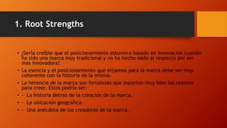 1. Root Strengths
• ¿Sería creíble que el posicionamiento estuviera basado en innovación cuando
ha sido una marca muy tradicional y no ha hecho nada al respecto por ser
más innovadora?
• La esencia y el posicionamiento que elijamos para la marca debe ser muy
coherente con la historia de la misma.
• La herencia de la marca son fortalezas que soportan muy bien las razones
para creer. Estos podría ser:
• - La historia detrás de la creación de la marca.
• - La ubicación geográfica.
• - Una anécdota de los creadores de la marca.
 