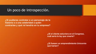 Un poco de introspección.
¿Si pudieras contratar a un personaje de la
historia o a una celebridad a quién
contrarías y qué rol tendría en tu empresa?
¿Si el cliente estuviera en el Congreso,
cuál sería la ley que crearía?
¿Si fuesen un emprendimiento Unicornio
qué harían?
 