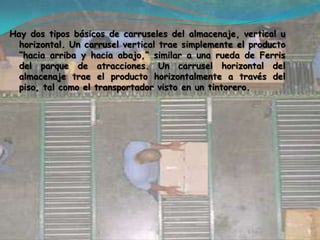 Hay dos tipos básicos de carruseles del almacenaje, vertical u horizontal. Un carrusel vertical trae simplemente el producto “hacia arriba y hacia abajo,” similar a una rueda de Ferris del parque de atracciones. Un carrusel horizontal del almacenaje trae el producto horizontalmente a través del piso, tal como el transportador visto en un tintorero. 