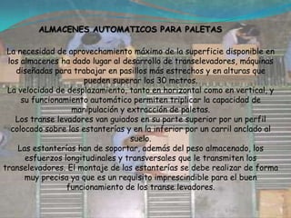 ALMACENES AUTOMATICOS PARA PALETAS La necesidad de aprovechamiento máximo de la superficie disponible en los almacenes ha dado lugar al desarrollo de transelevadores, máquinas diseñadas para trabajar en pasillos más estrechos y en alturas que pueden superar los 30 metros.La velocidad de desplazamiento, tanto en horizontal como en vertical, y su funcionamiento automático permiten triplicar la capacidad de manipulación y extracción de paletas.Los transe levadores van guiados en su parte superior por un perfil colocado sobre las estanterías y en la inferior por un carril anclado al suelo.Las estanterías han de soportar, además del peso almacenado, los esfuerzos longitudinales y transversales que le transmiten los transelevadores. El montaje de las estanterías se debe realizar de forma muy precisa ya que es un requisito imprescindible para el buen funcionamiento de los transe levadores.
