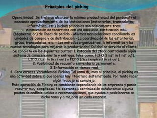 METODO DE PREPARACION DE PEDIDOS La idea de desarrollar un pequeño trabajo sobre este punto, nació de la poca información disponible y de la poca importancia que muchas empresas le entregan a esta importante operación.Cuando hablamos de picking corresponde a la preparación de pedidos, y consiste en seleccionar la mercancía de las estanterías para posteriormente conformar los envíos a los clientes. Entonces, picking es el conjunto de operaciones destinadas a extraer y acondicionar los productos solicitados por lo clientes y que se manifiestan a través de los pedidos.Entonces podemos analizar que picking es todo el proceso de preparación de pedidos. Dicho de otra forma, es la recogida y combinación de cargas no unitarias que conforman el pedido de un cliente