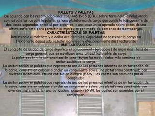 PALETIZACIONLa paletización se refiere a la agrupación de productos en sus respectivos sistemas de empaque y/o embalaje sobre una estiba, debidamente asegurado con esquineros, zunchos, grapas o películas envolventes de tal manera que se puedan manipular, almacenar y transportar de forma segura como una sola “unidad de cargas”.