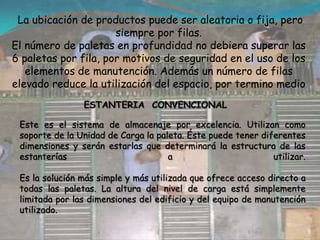  La ubicación de productos puede ser aleatoria o fija, pero siempre por filas.El número de paletas en profundidad no debiera superar las 6 paletas por fila, por motivos de seguridad en el uso de los elementos de manutención. Además un número de filas elevado reduce la utilización del espacio, por termino medioESTANTERIA  CONVENCIONAL Este es el sistema de almacenaje por excelencia. Utilizan como soporte de la Unidad de Carga la paleta. Éste puede tener diferentes dimensiones y serán estarlas que determinará la estructura de las estanterías a utilizar.Es la solución más simple y más utilizada que ofrece acceso directo a todas las paletas. La altura del nivel de carga está simplemente limitada por las dimensiones del edificio y del equipo de manutención utilizado.