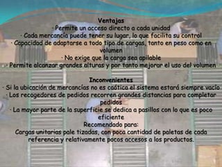 Ventajas· Permite un acceso directo a cada unidad· Cada mercancía puede tener su lugar, lo que facilita su control· Capacidad de adaptarse a todo tipo de cargas, tanto en peso como en volumen· No exige que la carga sea apilable· Permite alcanzar grandes alturas y por tanto mejorar el uso del volumenInconvenientes· Si la ubicación de mercancías no es caótica el sistema estará siempre vacío· Los recogedores de pedidos recorren grandes distancias para completar pedidos· La mayor parte de la superficie se dedica a pasillos con lo que es poco eficienteRecomendado para:Cargas unitarias pale tizadas, con poca cantidad de paletas de cada referencia y relativamente pocos accesos a los productos.