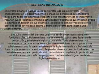 SISTEMAS DINAMICO S El sistema dinámico muchas veces se ve reflejado en los sistemas empresariales en los departamentos o áreas, no siempre es de este mismo modo para todas las empresas, respecto a sus características es importante resaltar que la logística contempla actividades relacionales que integran a toda la empresa en función de sus objetivos. Adicional la administración logística gestiona estas actividades dentro y fuera del sistema para llegar a una sinergia mayor.Los subsistemas del Sistema Logístico están cimentados sobre tres fundamentales, subsistema logística de entrada, subsistema logística de producción y subsistema logística de salida. Todo sistema logístico básicamente contiene estos tres subsistemas adicional a esto yacen otros subsistemas como lo son el subsistema de logística verde y subsistema de logística de reversa o de retorno. Se pueden observar con claridad estos tres subsistemas desde el punto de vista de los bienes tangibles, la parte de los servicios es un poco más compleja pero también están bajo el contexto  logístico comercial.