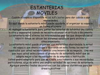 ESTANTERIAS MOVILES Cuando el espacio disponible no es suficientes para dar cabida a sus necesidades. Es aquí donde la estantería móvil puede ayudarle, al organizar su espacio en forma eficiente. Al replegar la estantería para juntar las baterías de estantes una contra la otra y separarlas cuando se necesita alcanzar un artículo o documento.La estantería móvil elimina los interminables pasillos que desperdician el espacio donde se ubican los sistemas estáticos para archivo y almacenamiento.La estantería móvil puede organizar sus materiales ahorrándole la mitad del espacio que ahora ocupa y liberando en esta forma los metros cuadrados que usted necesita para el crecimiento de su negocio.  Una vez que haya usted seleccionado el producto de estantería móvil que se adapta mejor a las necesidades de su empresa o institución.Usted podrá adaptarlo para que se ajuste exactamente a sus necesidades particulares. elija de entre una amplia variedad de opciones de estantería. Agregue paneles finales decorativos con los colores distintivos para las áreas ejecutivas