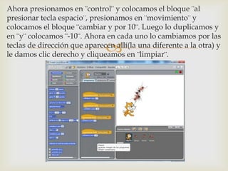
Ahora presionamos en ¨control¨ y colocamos el bloque ¨al
presionar tecla espacio¨, presionamos en ¨movimiento¨ y
colocamos el bloque ¨cambiar y por 10¨. Luego lo duplicamos y
en ¨y¨ colocamos ¨-10¨. Ahora en cada uno lo cambiamos por las
teclas de dirección que aparecen allí(la una diferente a la otra) y
le damos clic derecho y cliqueamos en ¨limpiar¨.
 