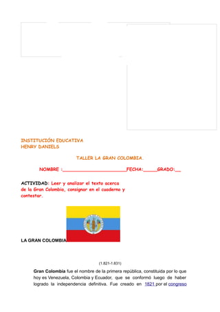 INSTITUCIÓN EDUCATIVA
HENRY DANIELS
TALLER LA GRAN COLOMBIA.
NOMBRE :_______________________FECHA:_____GRADO:__
ACTIVIDAD: Leer y analizar el texto acerca
de la Gran Colombia, consignar en el cuaderno y
contestar.
(1.821-1.831)
Gran Colombia fue el nombre de la primera república, constituida por lo que
hoy es Venezuela, Colombia y Ecuador, que se conformó luego de haber
logrado la independencia definitiva. Fue creado en 1821 por el congreso
LA GRAN COLOMBIA
 