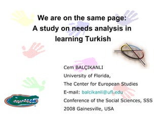 We are on the same page:  A study on needs analysis in  learning Turkish Cem BALÇIKANLI University of Florida,  The Center for European Studies E-mail:  [email_address] Conference of the Social Sciences , SSS 2008 Gainesville, USA  