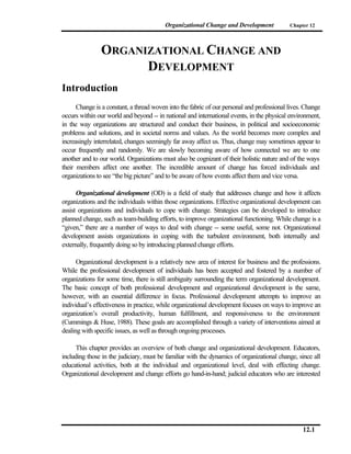 Organizational Change and Development              Chapter 12




               ORGANIZATIONAL CHANGE AND
                     DEVELOPMENT
Introduction
      Change is a constant, a thread woven into the fabric of our personal and professional lives. Change
occurs within our world and beyond -- in national and international events, in the physical environment,
in the way organizations are structured and conduct their business, in political and socioeconomic
problems and solutions, and in societal norms and values. As the world becomes more complex and
increasingly interrelated, changes seemingly far away affect us. Thus, change may sometimes appear to
occur frequently and randomly. We are slowly becoming aware of how connected we are to one
another and to our world. Organizations must also be cognizant of their holistic nature and of the ways
their members affect one another. The incredible amount of change has forced individuals and
organizations to see “the big picture” and to be aware of how events affect them and vice versa.

      Organizational development (OD) is a field of study that addresses change and how it affects
organizations and the individuals within those organizations. Effective organizational development can
assist organizations and individuals to cope with change. Strategies can be developed to introduce
planned change, such as team-building efforts, to improve organizational functioning. While change is a
“given,” there are a number of ways to deal with change -- some useful, some not. Organizational
development assists organizations in coping with the turbulent environment, both internally and
externally, frequently doing so by introducing planned change efforts.

      Organizational development is a relatively new area of interest for business and the professions.
While the professional development of individuals has been accepted and fostered by a number of
organizations for some time, there is still ambiguity surrounding the term organizational development.
The basic concept of both professional development and organizational development is the same,
however, with an essential difference in focus. Professional development attempts to improve an
individual’s effectiveness in practice, while organizational development focuses on ways to improve an
organization’s overall productivity, human fulfillment, and responsiveness to the environment
(Cummings & Huse, 1988). These goals are accomplished through a variety of interventions aimed at
dealing with specific issues, as well as through ongoing processes.

      This chapter provides an overview of both change and organizational development. Educators,
including those in the judiciary, must be familiar with the dynamics of organizational change, since all
educational activities, both at the individual and organizational level, deal with effecting change.
Organizational development and change efforts go hand-in-hand; judicial educators who are interested




                                                                                                 12.1
 