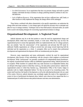 Chapter 12     ADULT EDUCATION PERSPECTIVES FOR J UDICIAL EDUCATION


     •   Low-Risk Environment. In an organization that does not promote change and tends to punish
         mistakes, individuals develop a resistance to change, preferring instead to continue in safe, low-
         risk behaviors.
     •   Lack of Sufficient Resources. If the organization does not have sufficient time, staff, funds, or
         other resources to fully implement the change, the change efforts will be sabotaged.

      These factors, combined with others characteristic to the specific organization, can undermine the
change effort and create resistance. A wise change agent will spend the necessary time to anticipate and
plan for ways to manage resistance. Techniques such as force-field analysis, discussed earlier, are useful
tools to assist in developing strategies for overcoming organizational resistance to change.

Organizational Development: A Neglected Need
      Judicial educators may be in the best position to sense the need for organizational change and
development efforts within their committees, boards, or work teams. While they may not have the
organizational power to ensure that appropriate efforts are implemented (the role of a change sponsor),
they can certainly “raise the consciousness” of the organization and advocate that OD needs be
addressed. Healthy organizations are willing to commit time and energy toward improving both the
individual and the organization as a whole. A synergistic effect can be created when professional
development and organizational development efforts are simultaneously put into place.

      However, many organizations and teams unfortunately overlook the need for organizational
development, often because of their unfamiliarity with the concept or their emphasis on professional
development. While “professionals” are generally considered to be independently-based practitioners,
the majority of professionals function within an established organizational setting. Judicial personnel are
no exception. While members of a judicial office may make decisions in an independent fashion, they
are still part of the larger system in which they work (e.g., the state justice system) and are related to the
organizational context in which they function (e.g., Administrative Office of the Courts). Judges in
particular work in a highly independent fashion. Yet, they too are part of an overarching system. The
system itself must have the benefit of development as well as the individual professionals who are a part
of the system. However, judicial educators may unwittingly neglect the needs of the organization or
system in favor of professional development alone. Indeed, some observers have argued that this is a
fundamental part of conflict between state judicial educators and state court administrators.




  12.10
 